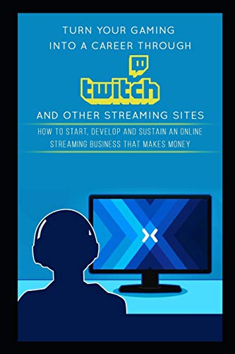 Turn Your Gaming into a Career Through Twitch and Other Streaming Sites: How to Start, Develop and Sustain an Online Streaming Business that Makes Money