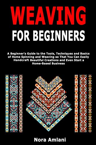 Weaving for Beginners: A Beginner's Guide to the Tools, Techniques and Basics of Home Spinning and Weaving so That You Can Easily Handcraft Beautiful Creations and Even Start a Home-Based Business