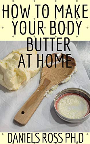 HOW TO MAKE YOUR BODY BUTTER AT HOME: Comprehensive Guide on Easy Homemade Body Butter Recipes That Will Nourish Your Skin and Body