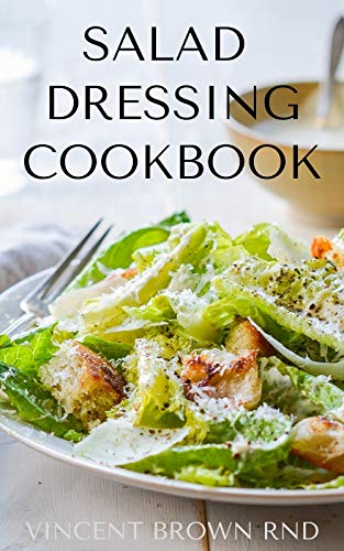 SALAD DRESSING COOKBOOK: The Complete Guide To Salad Dressing, Dips And Delicious Recipes