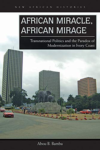 African Miracle, African Mirage: Transnational Politics and the Paradox of Modernization in Ivory Coast (New African Histories)