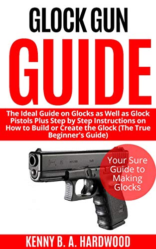 Glock Gun Guide: The Ideal Guide on Glock as Well as Glock Pistols Plus Step by Step Instructions on How to Build or Create the Glock (The True Beginner’s Guide)