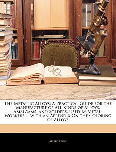 The Metallic Alloys: A Practical Guide for the Manufacture of All Kinds of Alloys, Amalgams, and Solders, Used by Metal-Workers ... with an Appendix On the Coloring of Alloys