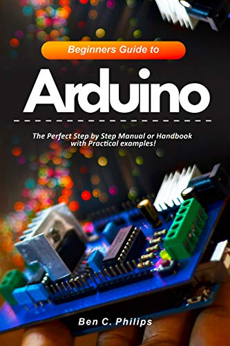 Beginners Guide to Arduino: The Perfect Step by Step Manual or Handbook with Practical examples!