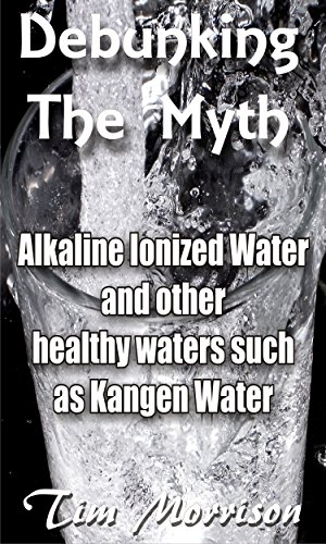 Debunking The Myth - Alkaline Water Ionizers: and other healthy waters such as Kangen water
